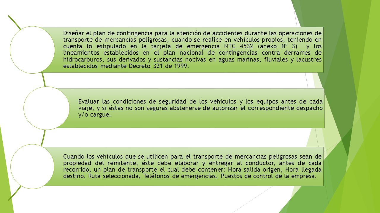 Diseñar el plan de contingencia para la atención de accidentes durante las operaciones de transporte de mercancías peligrosas, cuando se realice en vehículos propios, teniendo en cuenta lo estipulado en la tarjeta de emergencia NTC 4532 (anexo Nº 3) y los lineamientos establecidos en el plan nacional de contingencias contra derrames de hidrocarburos, sus derivados y sustancias nocivas en aguas marinas, fluviales y lacustres establecidos mediante Decreto 321 de 1999.