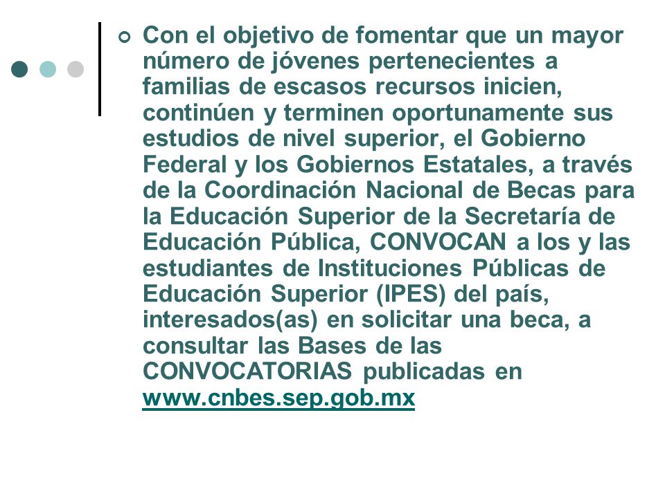 Con el objetivo de fomentar que un mayor número de jóvenes pertenecientes a familias de escasos recursos inicien, continúen y terminen oportunamente sus estudios de nivel superior, el Gobierno Federal y los Gobiernos Estatales, a través de la Coordinación Nacional de Becas para la Educación Superior de la Secretaría de Educación Pública, CONVOCAN a los y las estudiantes de Instituciones Públicas de Educación Superior (IPES) del país, interesados(as) en solicitar una beca, a consultar las Bases de las CONVOCATORIAS publicadas en