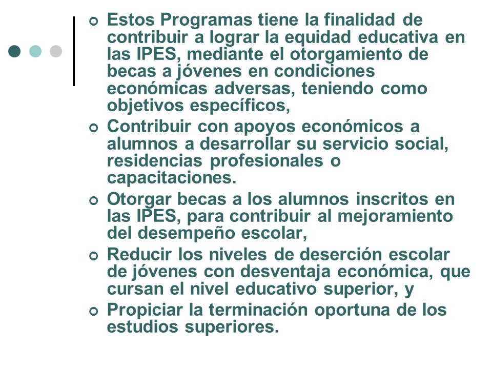 Estos Programas tiene la finalidad de contribuir a lograr la equidad educativa en las IPES, mediante el otorgamiento de becas a jóvenes en condiciones económicas adversas, teniendo como objetivos específicos,
