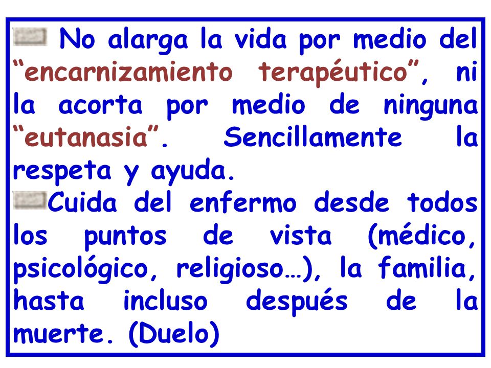 No alarga la vida por medio del encarnizamiento terapéutico , ni la acorta por medio de ninguna eutanasia . Sencillamente la respeta y ayuda.