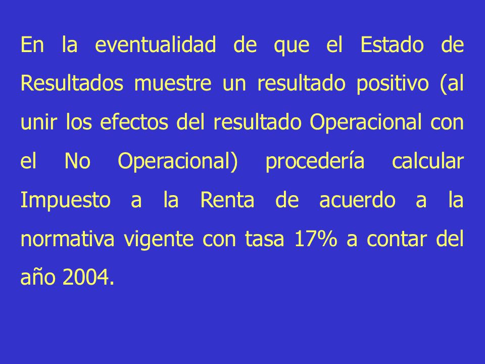 En la eventualidad de que el Estado de Resultados muestre un resultado positivo (al unir los efectos del resultado Operacional con el No Operacional) procedería calcular Impuesto a la Renta de acuerdo a la normativa vigente con tasa 17% a contar del año 2004.