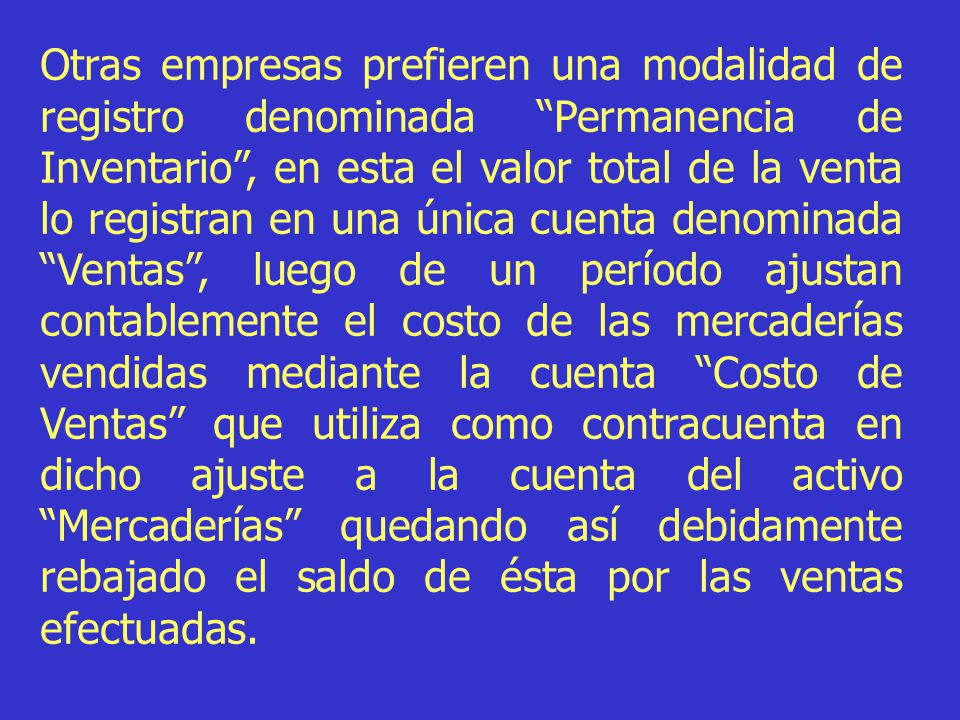 Otras empresas prefieren una modalidad de registro denominada Permanencia de Inventario , en esta el valor total de la venta lo registran en una única cuenta denominada Ventas , luego de un período ajustan contablemente el costo de las mercaderías vendidas mediante la cuenta Costo de Ventas que utiliza como contracuenta en dicho ajuste a la cuenta del activo Mercaderías quedando así debidamente rebajado el saldo de ésta por las ventas efectuadas.