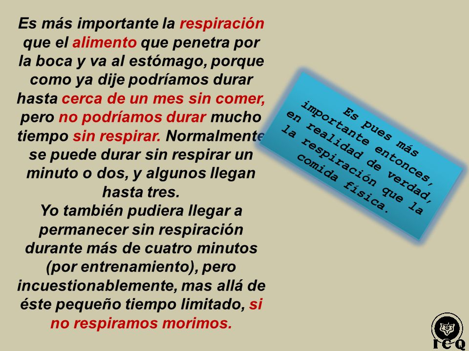 Es más importante la respiración que el alimento que penetra por la boca y va al estómago, porque como ya dije podríamos durar hasta cerca de un mes sin comer, pero no podríamos durar mucho tiempo sin respirar. Normalmente se puede durar sin respirar un minuto o dos, y algunos llegan hasta tres.