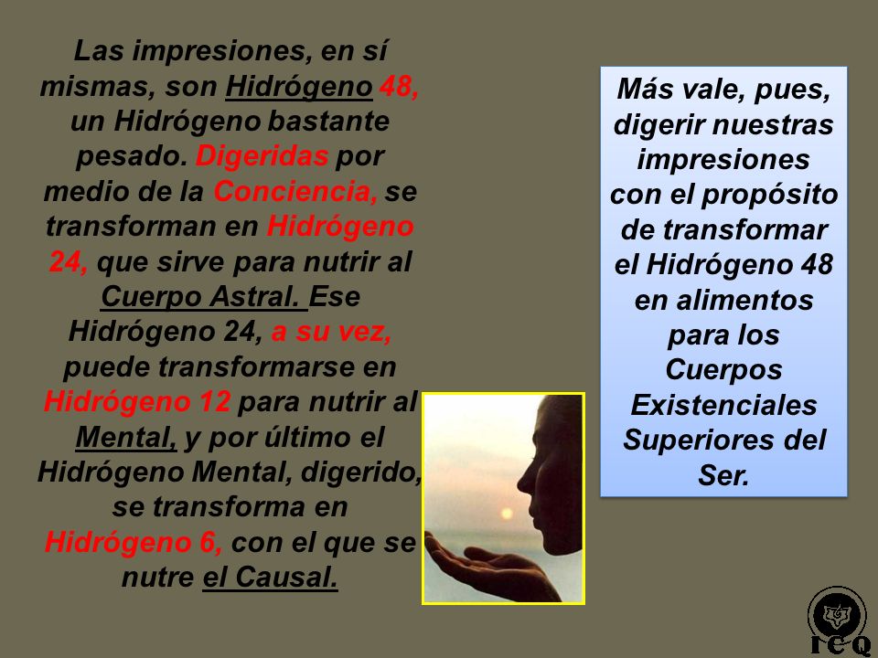 Las impresiones, en sí mismas, son Hidrógeno 48, un Hidrógeno bastante pesado. Digeridas por medio de la Conciencia, se transforman en Hidrógeno 24, que sirve para nutrir al Cuerpo Astral. Ese Hidrógeno 24, a su vez, puede transformarse en Hidrógeno 12 para nutrir al Mental, y por último el Hidrógeno Mental, digerido, se transforma en Hidrógeno 6, con el que se nutre el Causal.