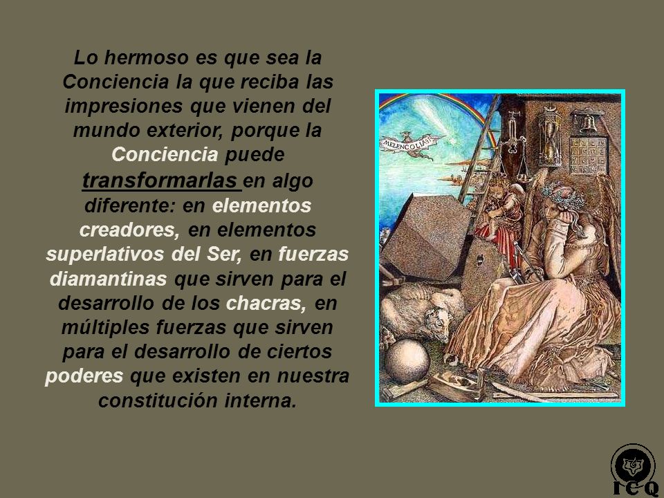 Lo hermoso es que sea la Conciencia la que reciba las impresiones que vienen del mundo exterior, porque la Conciencia puede transformarlas en algo diferente: en elementos creadores, en elementos superlativos del Ser, en fuerzas diamantinas que sirven para el desarrollo de los chacras, en múltiples fuerzas que sirven para el desarrollo de ciertos poderes que existen en nuestra constitución interna.