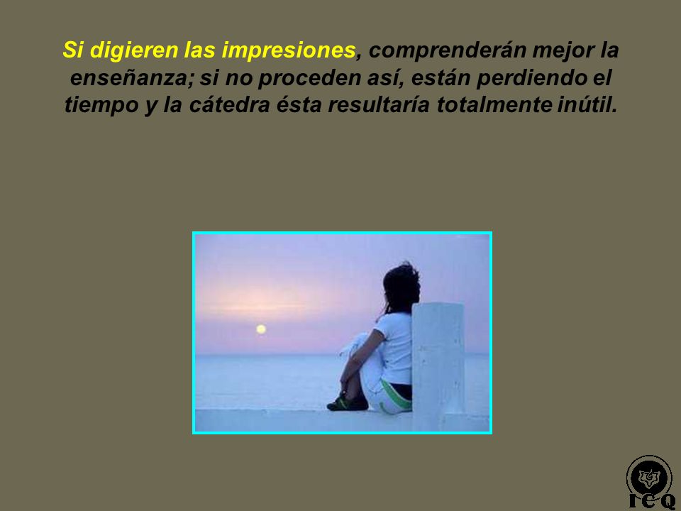 Si digieren las impresiones, comprenderán mejor la enseñanza; si no proceden así, están perdiendo el tiempo y la cátedra ésta resultaría totalmente inútil.