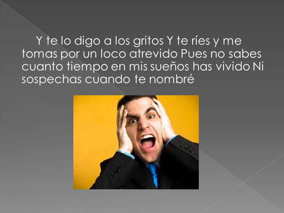 Y te lo digo a los gritos Y te ríes y me tomas por un loco atrevido Pues no sabes cuanto tiempo en mis sueños has vivido Ni sospechas cuando te nombré