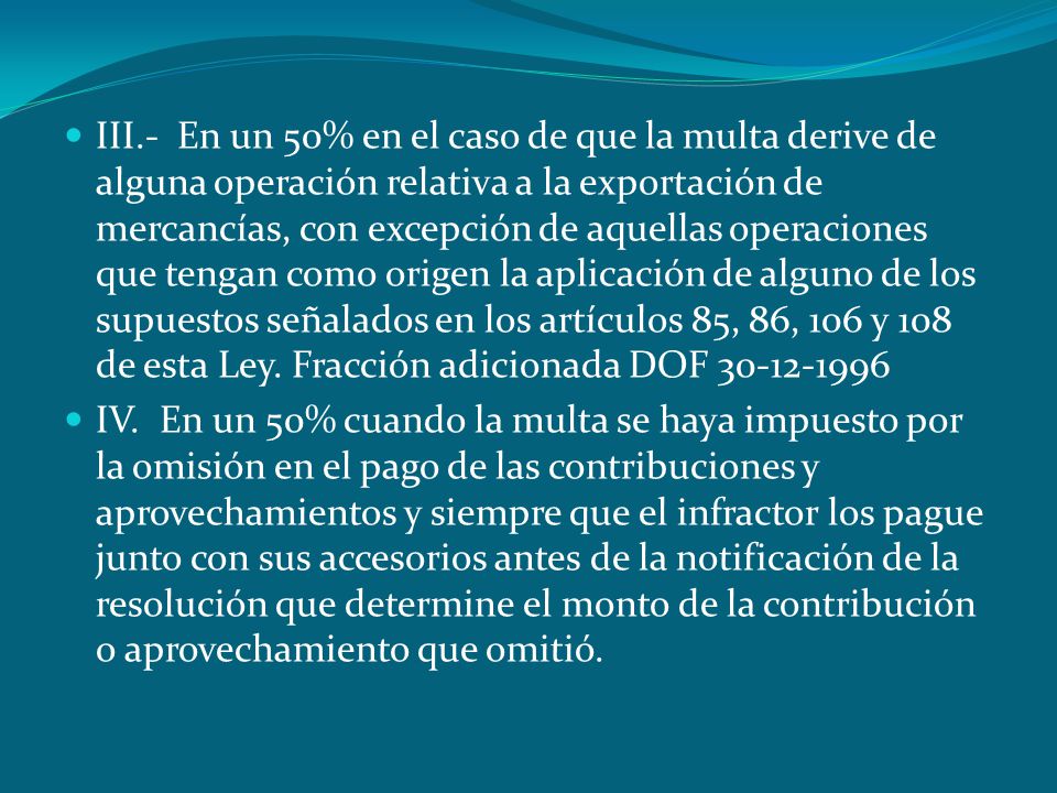 III.- En un 50% en el caso de que la multa derive de alguna operación relativa a la exportación de mercancías, con excepción de aquellas operaciones que tengan como origen la aplicación de alguno de los supuestos señalados en los artículos 85, 86, 106 y 108 de esta Ley. Fracción adicionada DOF