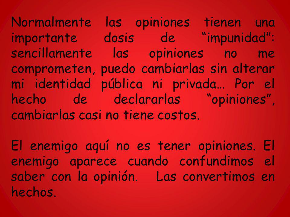 Normalmente las opiniones tienen una importante dosis de impunidad : sencillamente las opiniones no me comprometen, puedo cambiarlas sin alterar mi identidad pública ni privada… Por el hecho de declararlas opiniones , cambiarlas casi no tiene costos.