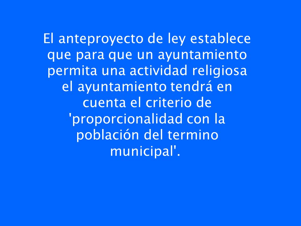 El anteproyecto de ley establece que para que un ayuntamiento permita una actividad religiosa el ayuntamiento tendrá en cuenta el criterio de proporcionalidad con la población del termino municipal .