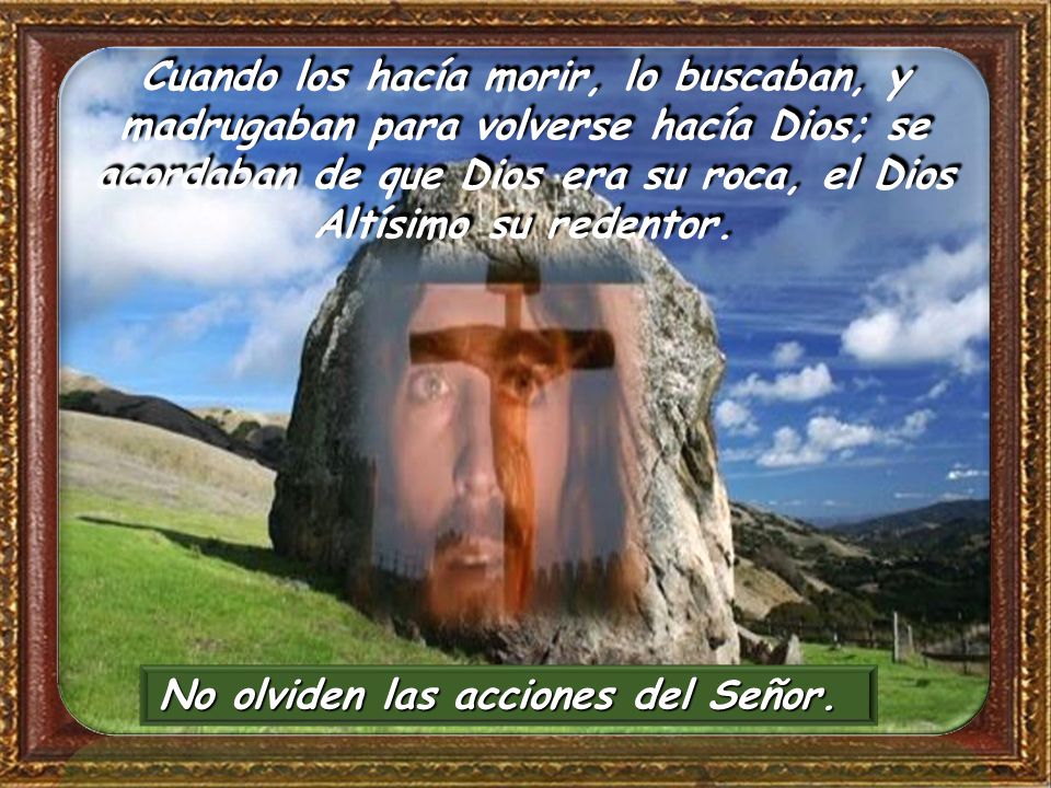Cuando los hacía morir, lo buscaban, y madrugaban para volverse hacía Dios; se acordaban de que Dios era su roca, el Dios Altísimo su redentor.