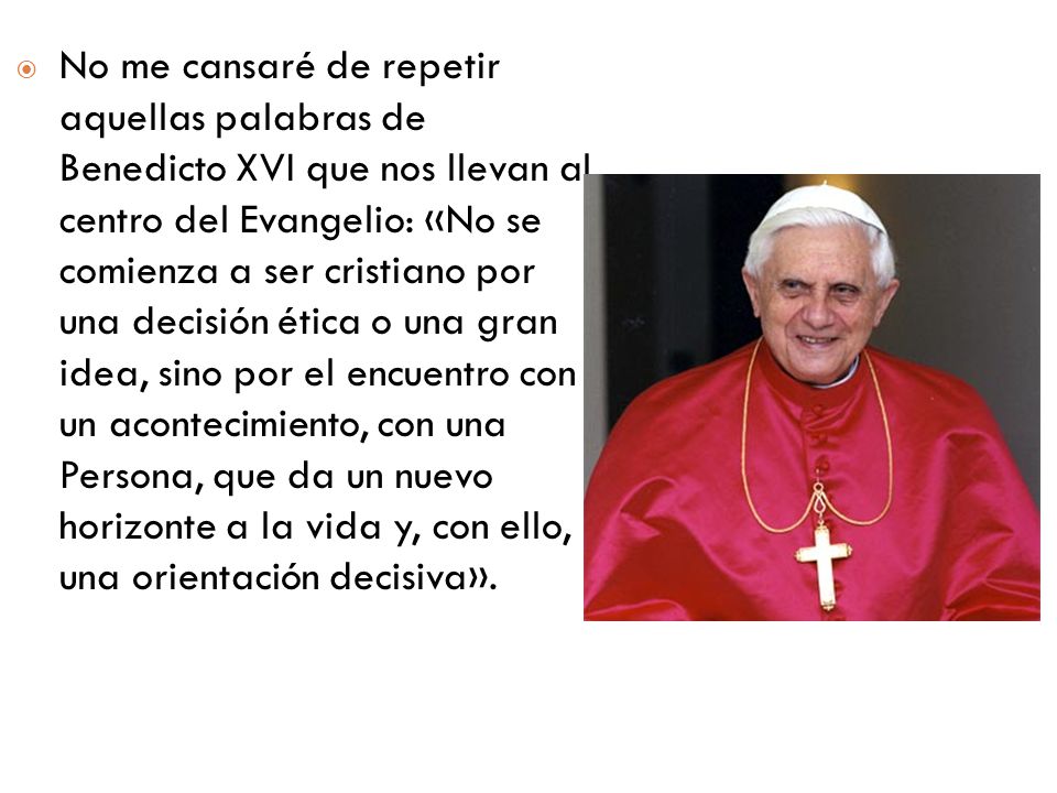 No me cansaré de repetir aquellas palabras de Benedicto XVI que nos llevan al centro del Evangelio: «No se comienza a ser cristiano por una decisión ética o una gran idea, sino por el encuentro con un acontecimiento, con una Persona, que da un nuevo horizonte a la vida y, con ello, una orientación decisiva».