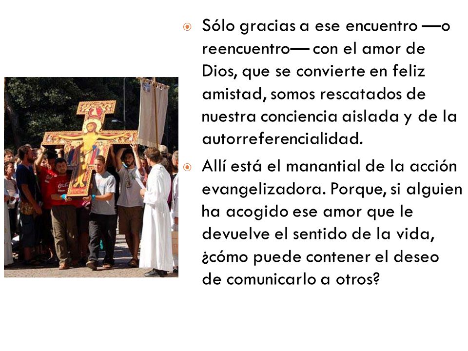 Sólo gracias a ese encuentro —o reencuentro— con el amor de Dios, que se convierte en feliz amistad, somos rescatados de nuestra conciencia aislada y de la autorreferencialidad.