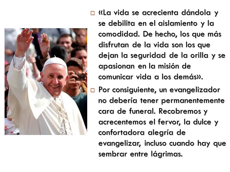 «La vida se acrecienta dándola y se debilita en el aislamiento y la comodidad. De hecho, los que más disfrutan de la vida son los que dejan la seguridad de la orilla y se apasionan en la misión de comunicar vida a los demás».