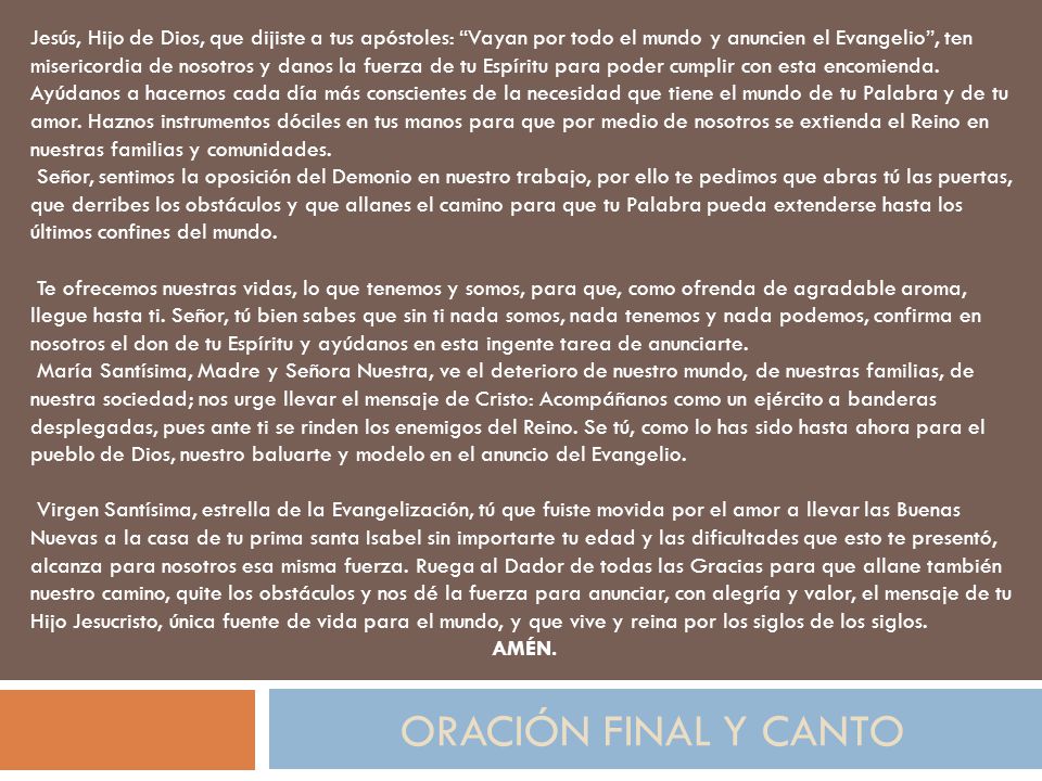 Jesús, Hijo de Dios, que dijiste a tus apóstoles: Vayan por todo el mundo y anuncien el Evangelio , ten misericordia de nosotros y danos la fuerza de tu Espíritu para poder cumplir con esta encomienda. Ayúdanos a hacernos cada día más conscientes de la necesidad que tiene el mundo de tu Palabra y de tu amor. Haznos instrumentos dóciles en tus manos para que por medio de nosotros se extienda el Reino en nuestras familias y comunidades.
