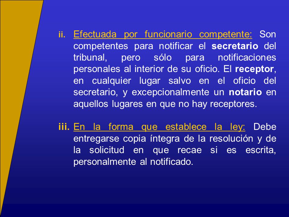 ii. Efectuada por funcionario competente: Son competentes para notificar el secretario del tribunal, pero sólo para notificaciones personales al interior de su oficio. El receptor, en cualquier lugar salvo en el oficio del secretario, y excepcionalmente un notario en aquellos lugares en que no hay receptores.