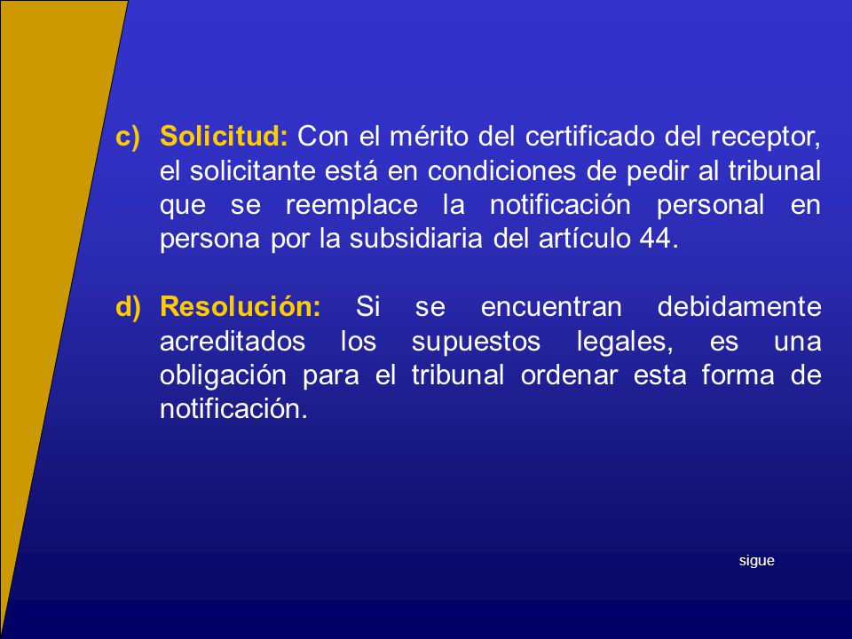 c) Solicitud: Con el mérito del certificado del receptor, el solicitante está en condiciones de pedir al tribunal que se reemplace la notificación personal en persona por la subsidiaria del artículo 44.