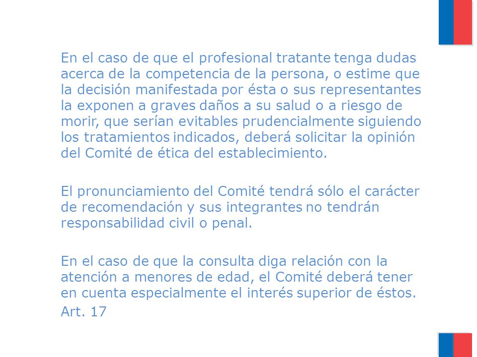 En el caso de que el profesional tratante tenga dudas acerca de la competencia de la persona, o estime que la decisión manifestada por ésta o sus representantes la exponen a graves daños a su salud o a riesgo de morir, que serían evitables prudencialmente siguiendo los tratamientos indicados, deberá solicitar la opinión del Comité de ética del establecimiento.