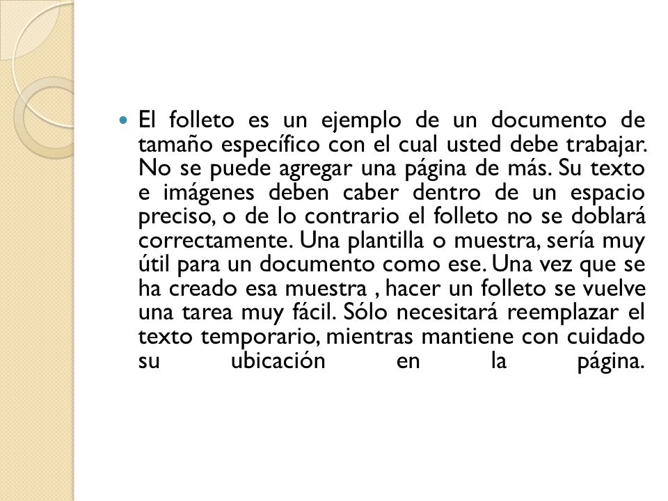 El folleto es un ejemplo de un documento de tamaño específico con el cual usted debe trabajar. No se puede agregar una página de más. Su texto e imágenes deben caber dentro de un espacio preciso, o de lo contrario el folleto no se doblará correctamente. Una plantilla o muestra, sería muy útil para un documento como ese. Una vez que se ha creado esa muestra , hacer un folleto se vuelve una tarea muy fácil. Sólo necesitará reemplazar el texto temporario, mientras mantiene con cuidado su ubicación en la página.