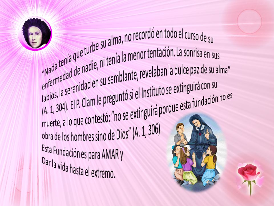 Nada tenía que turbe su alma, no recordó en todo el curso de su enfermedad de nadie, ni tenía la menor tentación. La sonrisa en sus labios, la serenidad en su semblante, revelaban la dulce paz de su alma (A. 1, 304). El P. Clam le preguntó si el Instituto se extinguirá con su muerte, a lo que contestó: no se extinguirá porque esta fundación no es obra de los hombres sino de Dios (A. 1, 306).