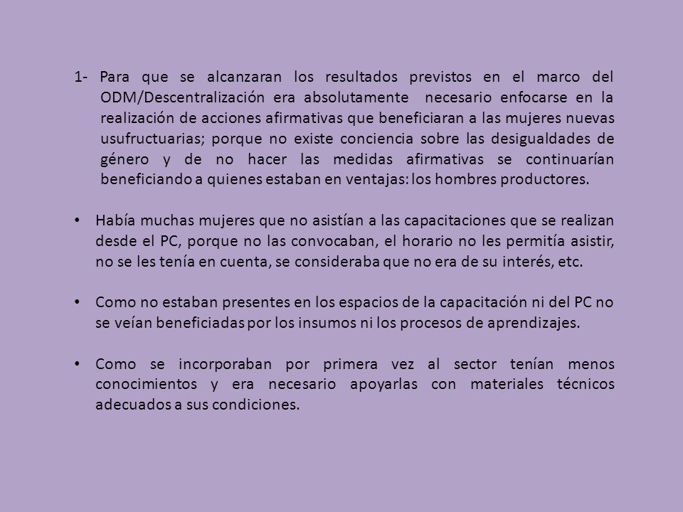 1- Para que se alcanzaran los resultados previstos en el marco del ODM/Descentralización era absolutamente necesario enfocarse en la realización de acciones afirmativas que beneficiaran a las mujeres nuevas usufructuarias; porque no existe conciencia sobre las desigualdades de género y de no hacer las medidas afirmativas se continuarían beneficiando a quienes estaban en ventajas: los hombres productores.