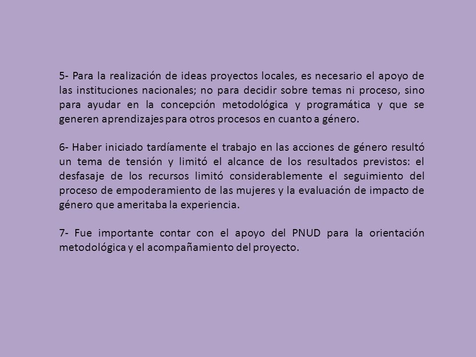 5- Para la realización de ideas proyectos locales, es necesario el apoyo de las instituciones nacionales; no para decidir sobre temas ni proceso, sino para ayudar en la concepción metodológica y programática y que se generen aprendizajes para otros procesos en cuanto a género.
