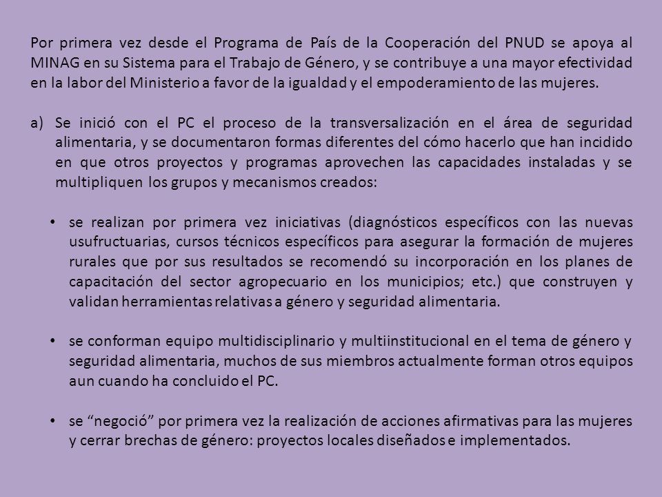 Por primera vez desde el Programa de País de la Cooperación del PNUD se apoya al MINAG en su Sistema para el Trabajo de Género, y se contribuye a una mayor efectividad en la labor del Ministerio a favor de la igualdad y el empoderamiento de las mujeres.