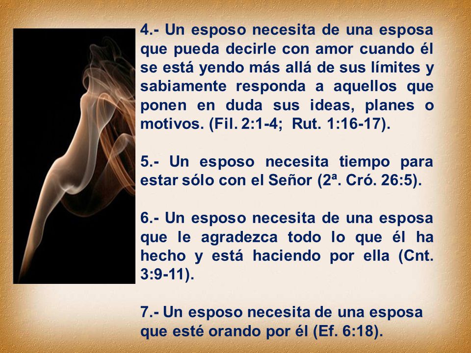 4.- Un esposo necesita de una esposa que pueda decirle con amor cuando él se está yendo más allá de sus límites y sabiamente responda a aquellos que ponen en duda sus ideas, planes o motivos. (Fil. 2:1-4; Rut. 1:16-17).