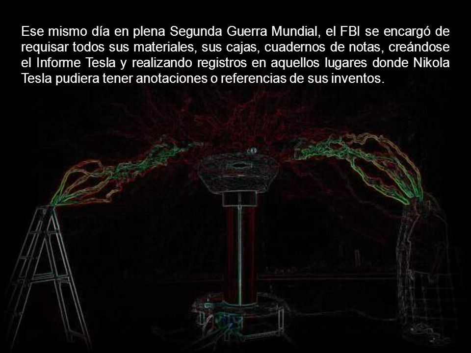 Ese mismo día en plena Segunda Guerra Mundial, el FBI se encargó de requisar todos sus materiales, sus cajas, cuadernos de notas, creándose el Informe Tesla y realizando registros en aquellos lugares donde Nikola Tesla pudiera tener anotaciones o referencias de sus inventos.