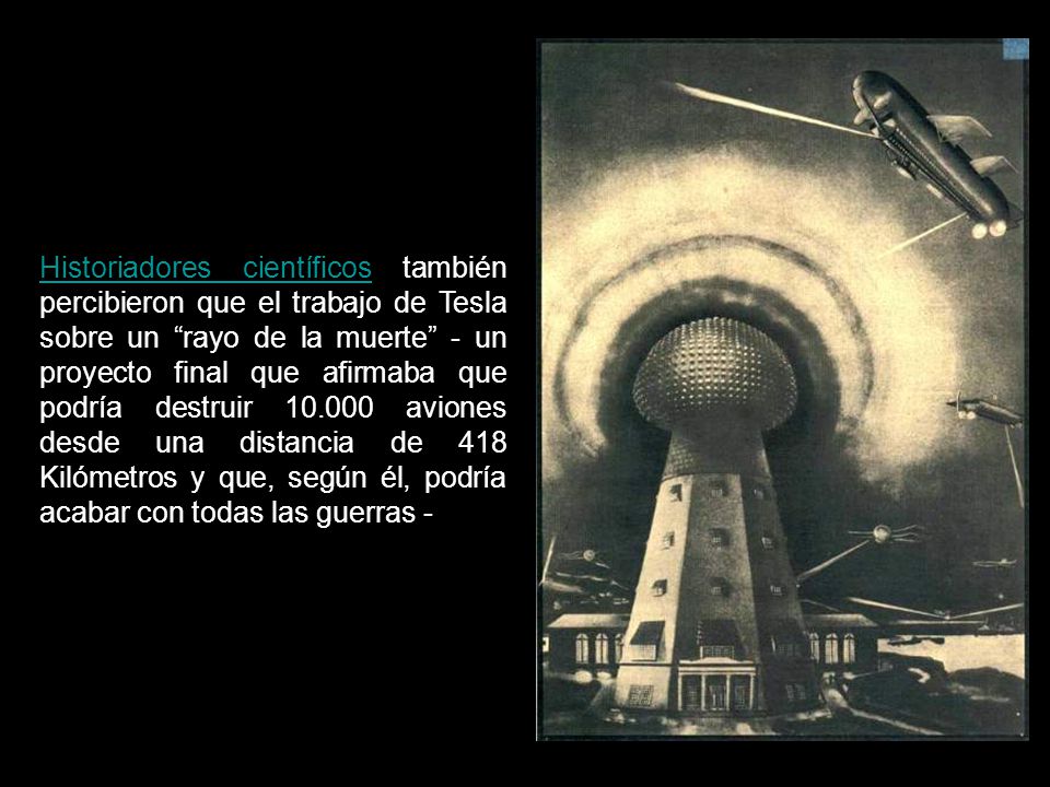 Historiadores científicos también percibieron que el trabajo de Tesla sobre un rayo de la muerte - un proyecto final que afirmaba que podría destruir aviones desde una distancia de 418 Kilómetros y que, según él, podría acabar con todas las guerras -