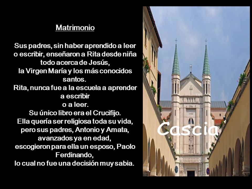 Matrimonio Sus padres, sin haber aprendido a leer o escribir, enseñaron a Rita desde niña todo acerca de Jesús, la Virgen María y los más conocidos santos. Rita, nunca fue a la escuela a aprender a escribir o a leer. Su único libro era el Crucifijo. Ella quería ser religiosa toda su vida, pero sus padres, Antonio y Amata, avanzados ya en edad, escogieron para ella un esposo, Paolo Ferdinando, lo cual no fue una decisión muy sabia.