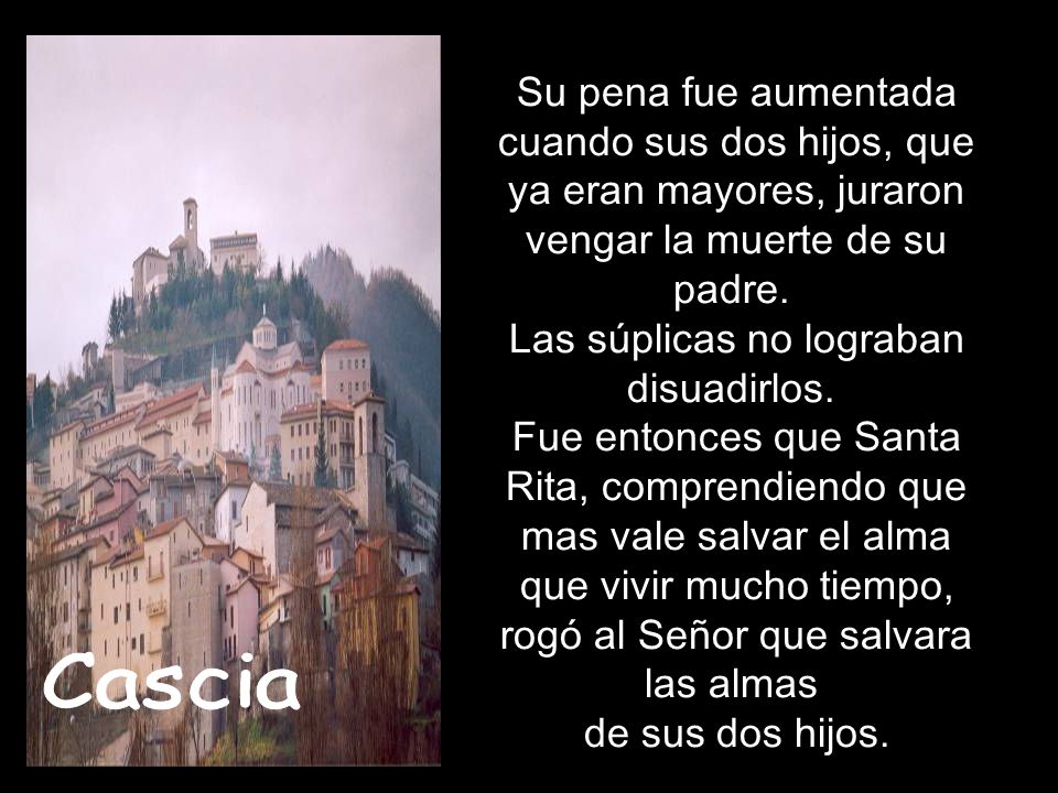 Su pena fue aumentada cuando sus dos hijos, que ya eran mayores, juraron vengar la muerte de su padre. Las súplicas no lograban disuadirlos. Fue entonces que Santa Rita, comprendiendo que mas vale salvar el alma que vivir mucho tiempo, rogó al Señor que salvara las almas de sus dos hijos.