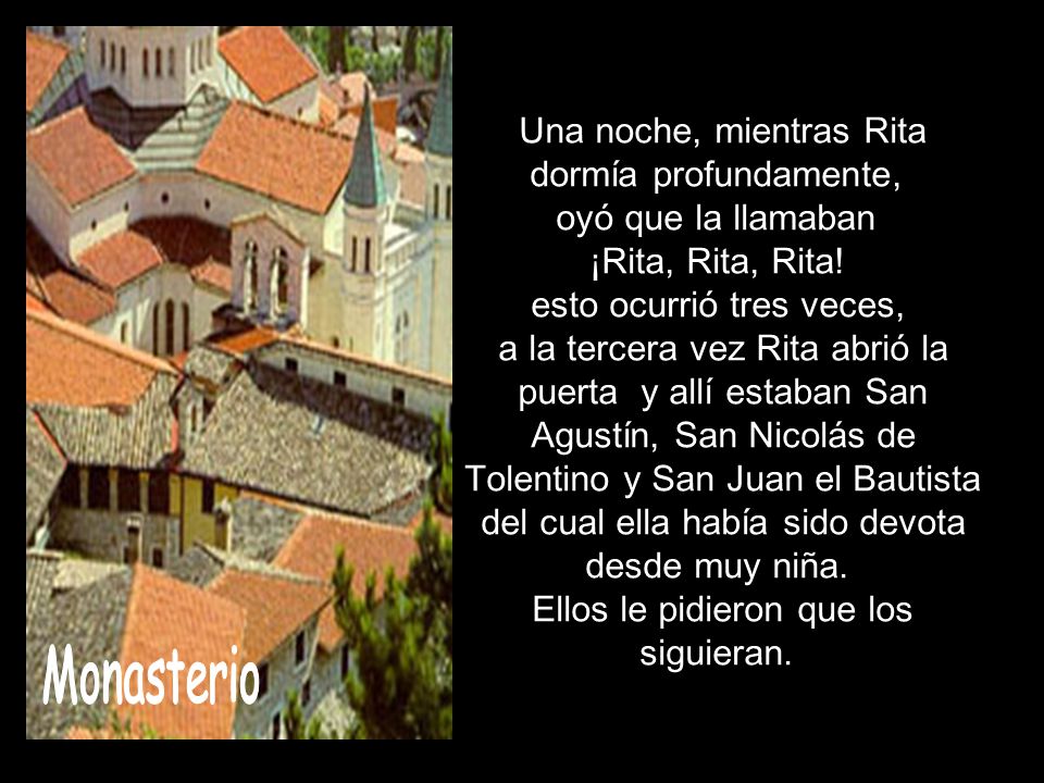 Una noche, mientras Rita dormía profundamente, oyó que la llamaban ¡Rita, Rita, Rita! esto ocurrió tres veces, a la tercera vez Rita abrió la puerta y allí estaban San Agustín, San Nicolás de Tolentino y San Juan el Bautista del cual ella había sido devota desde muy niña. Ellos le pidieron que los siguieran.