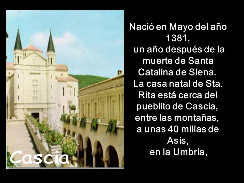 Nació en Mayo del año 1381, un año después de la muerte de Santa Catalina de Siena. La casa natal de Sta. Rita está cerca del pueblito de Cascia, entre las montañas, a unas 40 millas de Asís, en la Umbría,