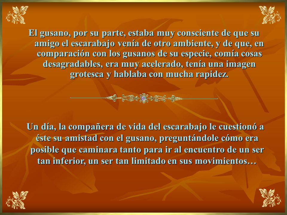 El gusano, por su parte, estaba muy consciente de que su amigo el escarabajo venía de otro ambiente, y de que, en comparación con los gusanos de su especie, comía cosas desagradables, era muy acelerado, tenía una imagen grotesca y hablaba con mucha rapidez.