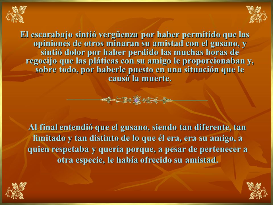 El escarabajo sintió vergüenza por haber permitido que las opiniones de otros minaran su amistad con el gusano, y sintió dolor por haber perdido las muchas horas de regocijo que las pláticas con su amigo le proporcionaban y, sobre todo, por haberle puesto en una situación que le causó la muerte.