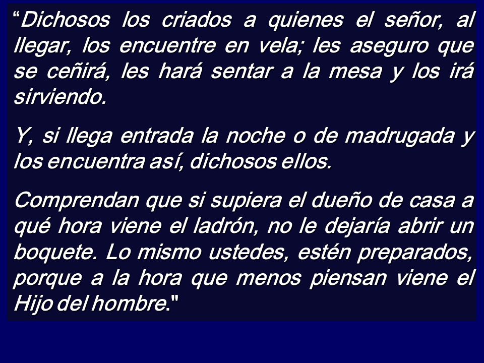 Dichosos los criados a quienes el señor, al llegar, los encuentre en vela; les aseguro que se ceñirá, les hará sentar a la mesa y los irá sirviendo.