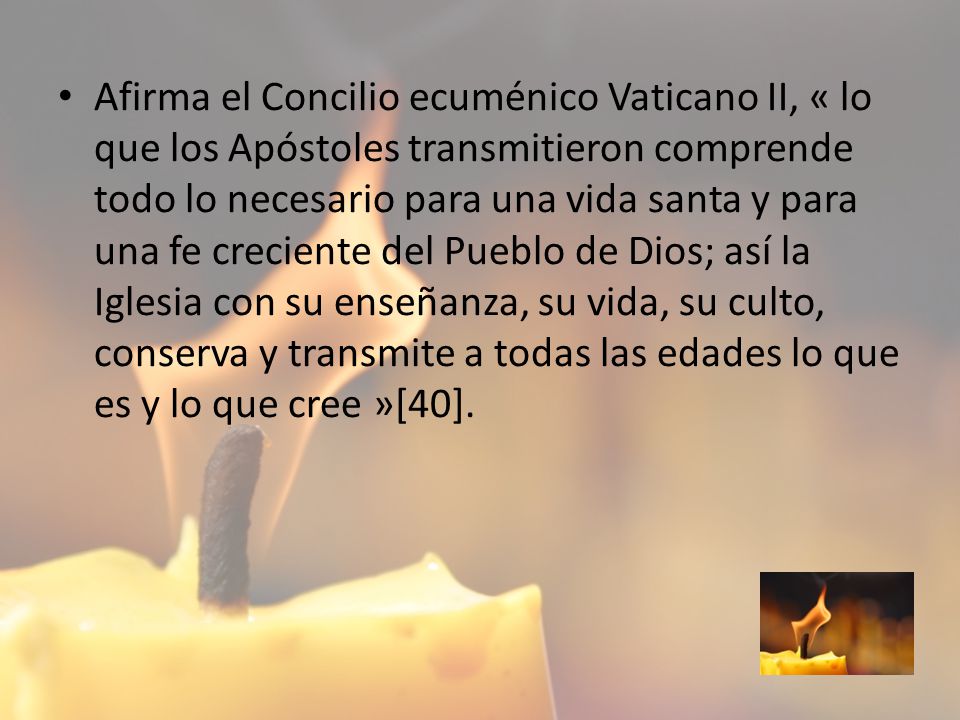 Afirma el Concilio ecuménico Vaticano II, « lo que los Apóstoles transmitieron comprende todo lo necesario para una vida santa y para una fe creciente del Pueblo de Dios; así la Iglesia con su enseñanza, su vida, su culto, conserva y transmite a todas las edades lo que es y lo que cree »[40].
