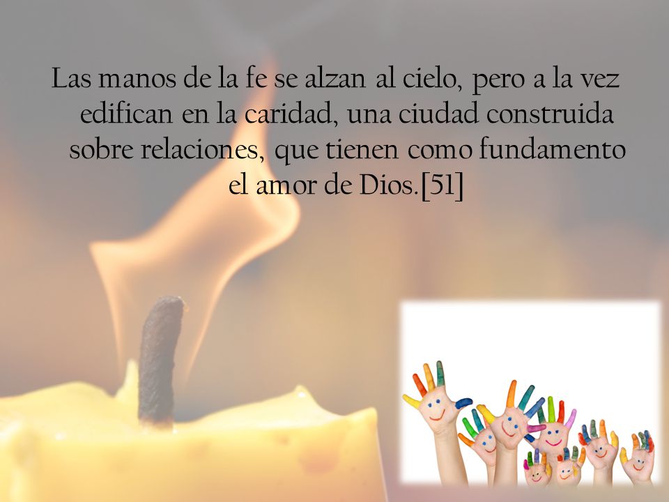 Las manos de la fe se alzan al cielo, pero a la vez edifican en la caridad, una ciudad construida sobre relaciones, que tienen como fundamento el amor de Dios.[51]