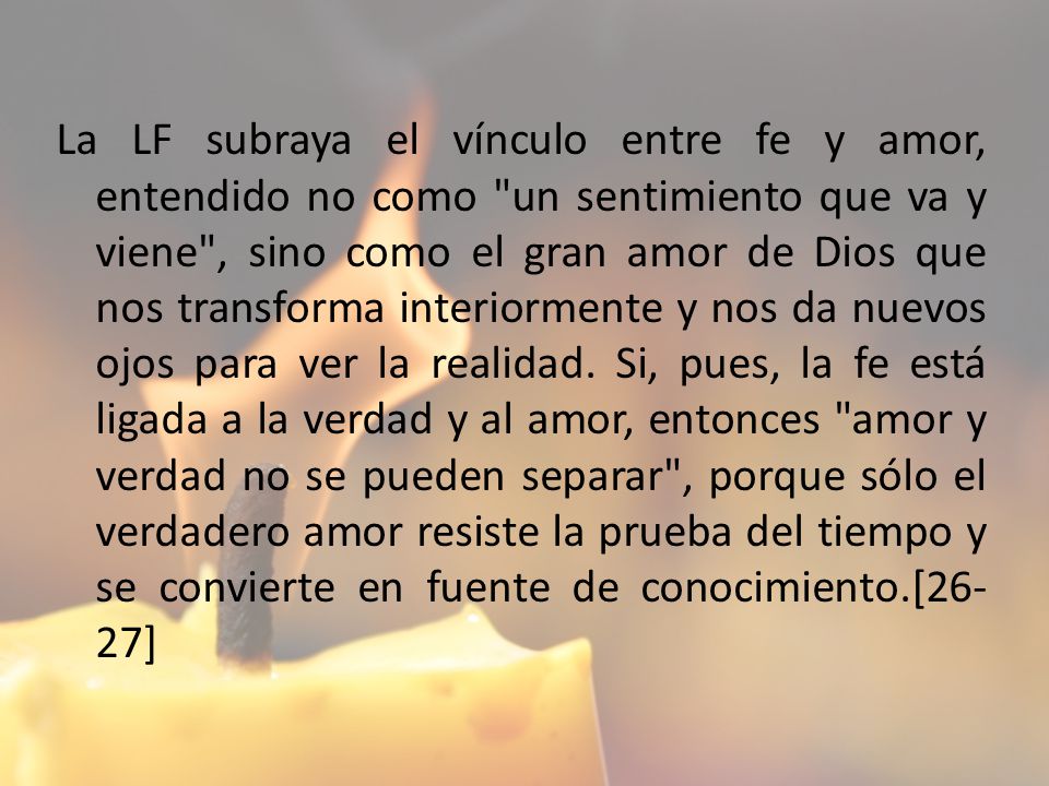 La LF subraya el vínculo entre fe y amor, entendido no como un sentimiento que va y viene , sino como el gran amor de Dios que nos transforma interiormente y nos da nuevos ojos para ver la realidad.