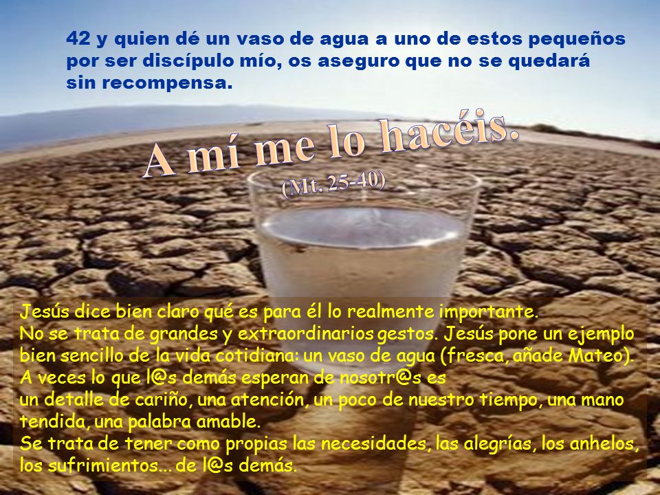 42 y quien dé un vaso de agua a uno de estos pequeños por ser discípulo mío, os aseguro que no se quedará sin recompensa.
