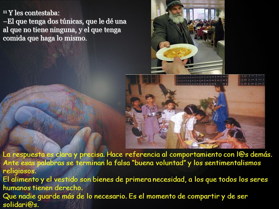 11 Y les contestaba: –El que tenga dos túnicas, que le dé una al que no tiene ninguna, y el que tenga comida que haga lo mismo.