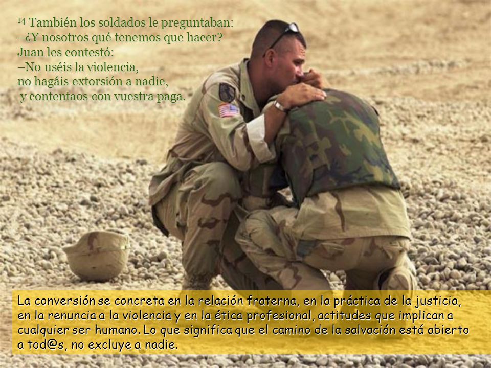 14 También los soldados le preguntaban: –¿Y nosotros qué tenemos que hacer Juan les contestó: –No uséis la violencia, no hagáis extorsión a nadie, y contentaos con vuestra paga.
