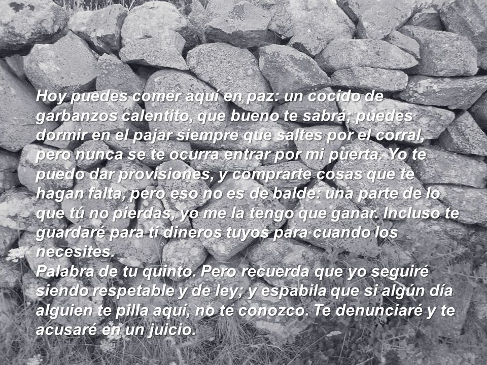 Hoy puedes comer aquí en paz: un cocido de garbanzos calentito, que bueno te sabrá; puedes dormir en el pajar siempre que saltes por el corral, pero nunca se te ocurra entrar por mi puerta. Yo te puedo dar provisiones, y comprarte cosas que te hagan falta, pero eso no es de balde: una parte de lo que tú no pierdas, yo me la tengo que ganar. Incluso te guardaré para ti dineros tuyos para cuando los necesites.