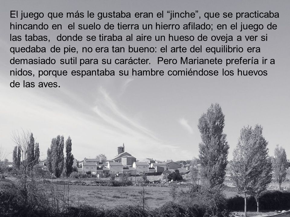 El juego que más le gustaba eran el jinche , que se practicaba hincando en el suelo de tierra un hierro afilado; en el juego de las tabas, donde se tiraba al aire un hueso de oveja a ver si quedaba de pie, no era tan bueno: el arte del equilibrio era demasiado sutil para su carácter. Pero Marianete prefería ir a nidos, porque espantaba su hambre comiéndose los huevos de las aves.