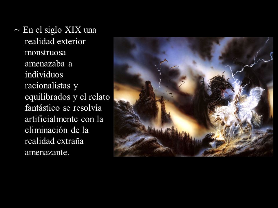 ~ En el siglo XIX una realidad exterior monstruosa amenazaba a individuos racionalistas y equilibrados y el relato fantástico se resolvía artificialmente con la eliminación de la realidad extraña amenazante.