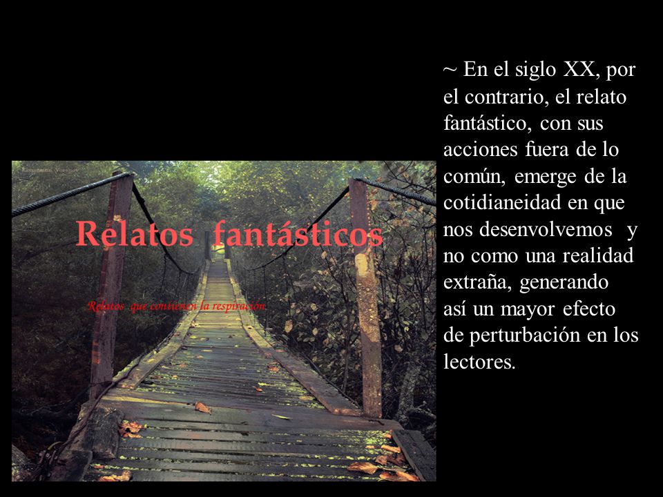 ~ En el siglo XX, por el contrario, el relato fantástico, con sus acciones fuera de lo común, emerge de la cotidianeidad en que nos desenvolvemos y no como una realidad extraña, generando así un mayor efecto de perturbación en los lectores.