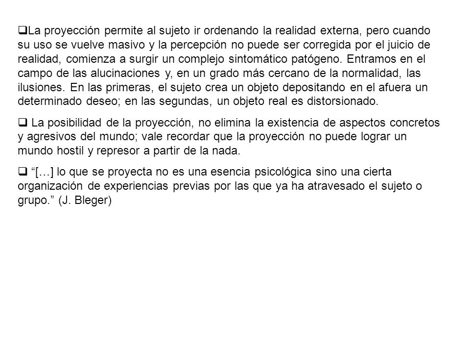 La proyección permite al sujeto ir ordenando la realidad externa, pero cuando su uso se vuelve masivo y la percepción no puede ser corregida por el juicio de realidad, comienza a surgir un complejo sintomático patógeno. Entramos en el campo de las alucinaciones y, en un grado más cercano de la normalidad, las ilusiones. En las primeras, el sujeto crea un objeto depositando en el afuera un determinado deseo; en las segundas, un objeto real es distorsionado.