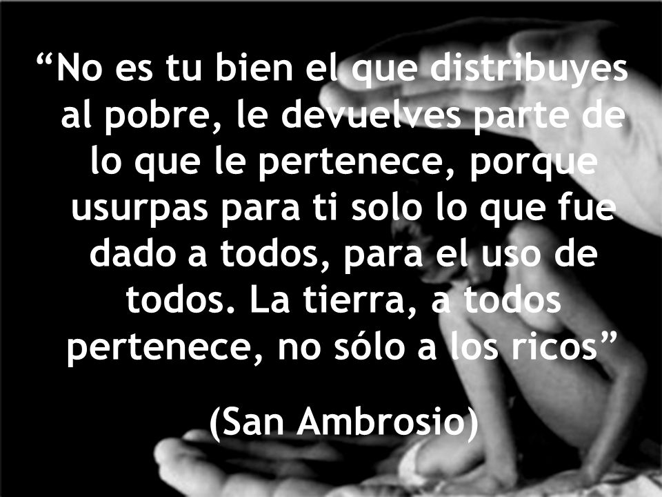 No es tu bien el que distribuyes al pobre, le devuelves parte de lo que le pertenece, porque usurpas para ti solo lo que fue dado a todos, para el uso de todos. La tierra, a todos pertenece, no sólo a los ricos