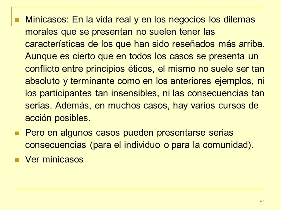Minicasos: En la vida real y en los negocios los dilemas morales que se presentan no suelen tener las características de los que han sido reseñados más arriba. Aunque es cierto que en todos los casos se presenta un conflicto entre principios éticos, el mismo no suele ser tan absoluto y terminante como en los anteriores ejemplos, ni los participantes tan insensibles, ni las consecuencias tan serias. Además, en muchos casos, hay varios cursos de acción posibles.